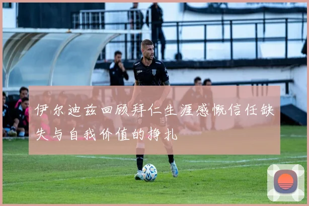 伊尔迪兹回顾拜仁生涯感慨信任缺失与自我价值的挣扎