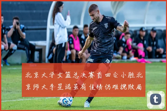 北京大学女篮总决赛首回合小胜北京师大李星诺虽有佳绩仍难挽败局