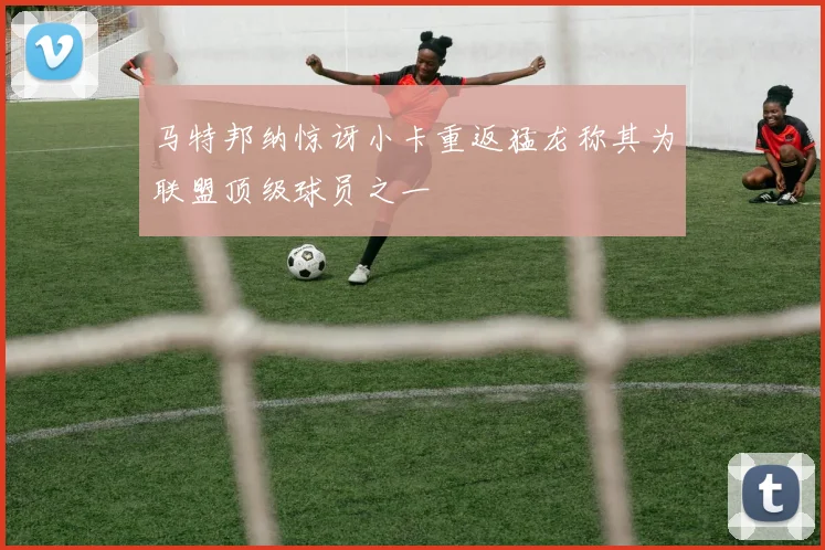 马特邦纳惊讶小卡重返猛龙称其为联盟顶级球员之一