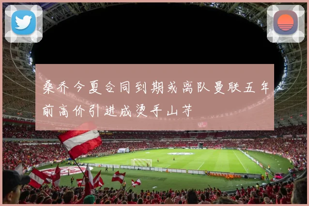 桑乔今夏合同到期或离队曼联五年前高价引进成烫手山芋