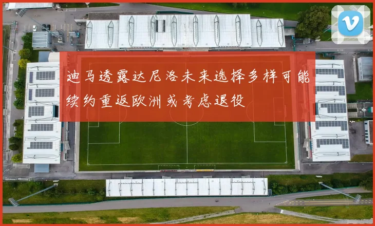 迪马透露达尼洛未来选择多样可能续约重返欧洲或考虑退役