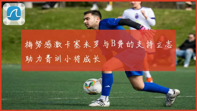 梅努感激卡塞米罗与B费的支持立志助力青训小将成长