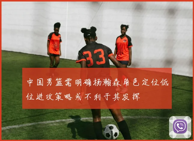 中国男篮需明确杨瀚森角色定位低位进攻策略或不利于其发挥