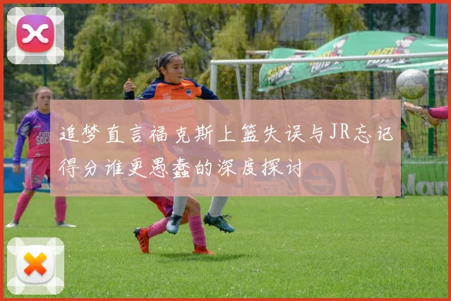 追梦直言福克斯上篮失误与JR忘记得分谁更愚蠢的深度探讨