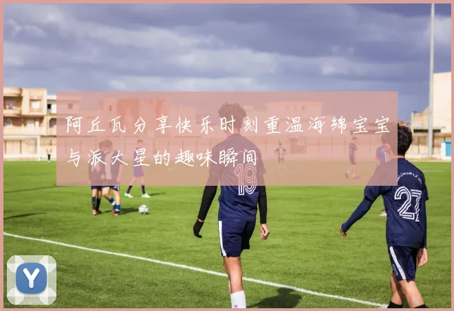 阿丘瓦分享快乐时刻重温海绵宝宝与派大星的趣味瞬间