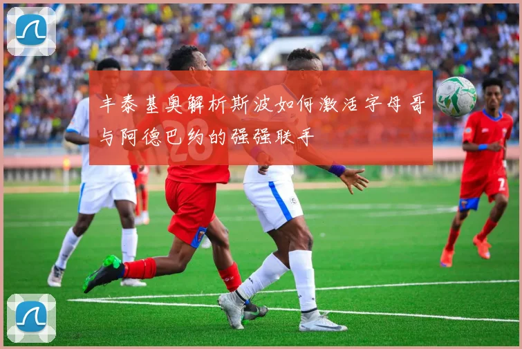 丰泰基奥解析斯波如何激活字母哥与阿德巴约的强强联手