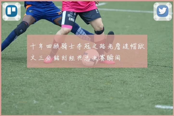 十年回顾骑士夺冠之路老詹追帽欧文三分铭刻经典总决赛瞬间