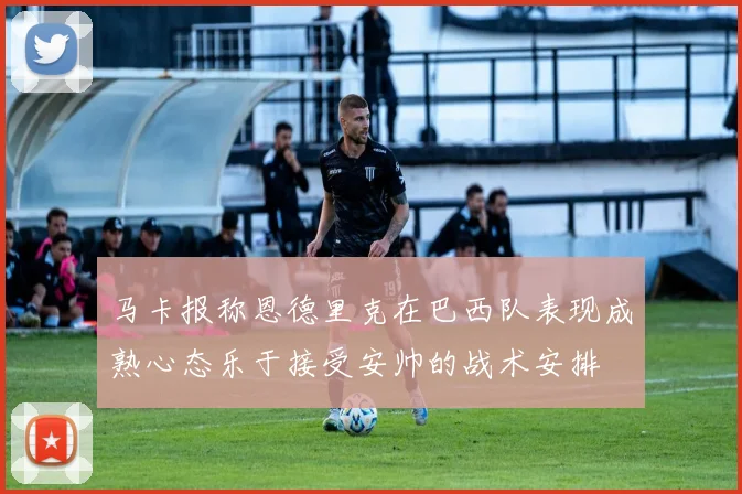 马卡报称恩德里克在巴西队表现成熟心态乐于接受安帅的战术安排