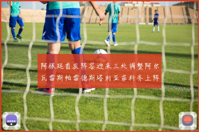 阿根廷首发阵容迎来三处调整阿尔瓦雷斯帕雷德斯塔利亚菲科齐上阵