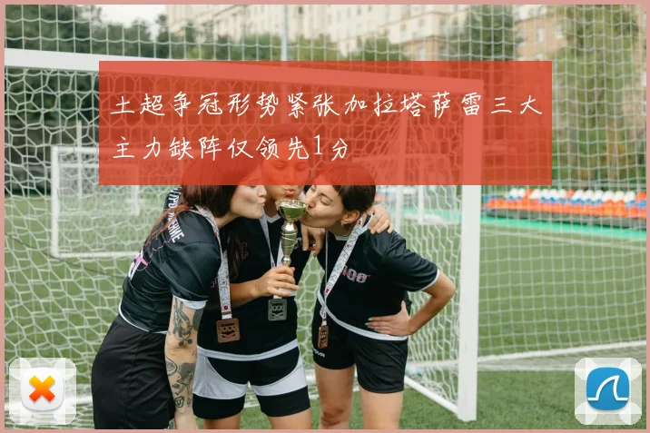 土超争冠形势紧张加拉塔萨雷三大主力缺阵仅领先1分