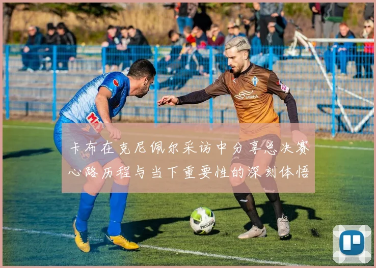卡布在克尼佩尔采访中分享总决赛心路历程与当下重要性的深刻体悟