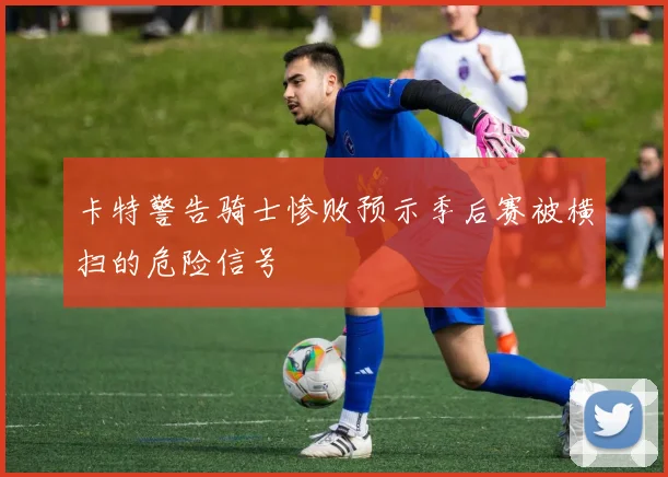 卡特警告骑士惨败预示季后赛被横扫的危险信号