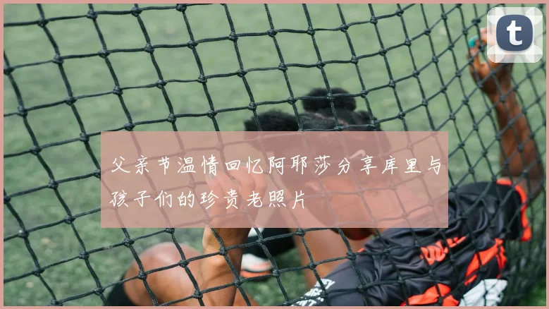 父亲节温情回忆阿耶莎分享库里与孩子们的珍贵老照片