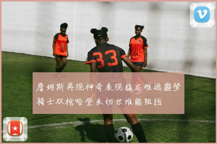 詹姆斯再现神奇表现猛龙难逃噩梦骑士双枪哈登米切尔谁能阻挡