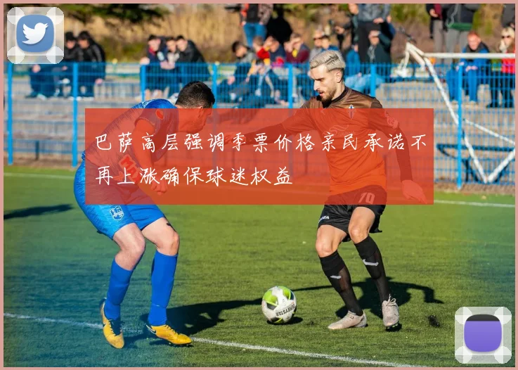 巴萨高层强调季票价格亲民承诺不再上涨确保球迷权益