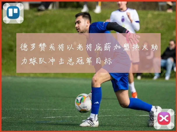 德罗赞或将以老将底薪加盟热火助力球队冲击总冠军目标