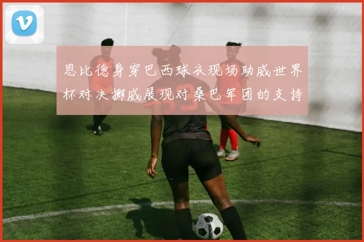 恩比德身穿巴西球衣现场助威世界杯对决挪威展现对桑巴军团的支持