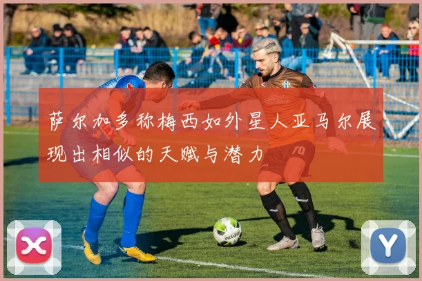 萨尔加多称梅西如外星人亚马尔展现出相似的天赋与潜力