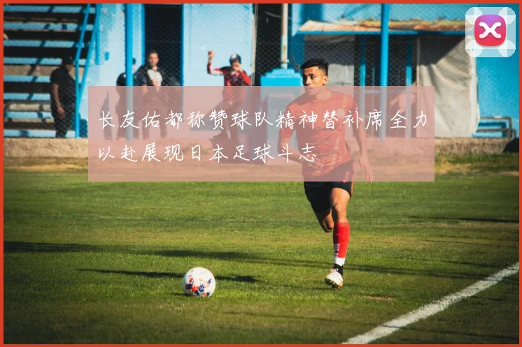 长友佑都称赞球队精神替补席全力以赴展现日本足球斗志