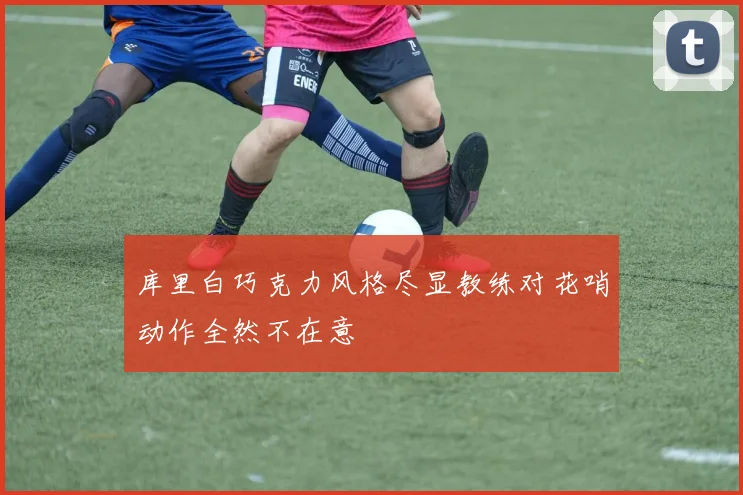 库里白巧克力风格尽显教练对花哨动作全然不在意