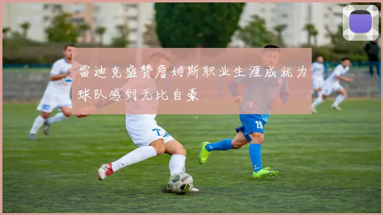 雷迪克盛赞詹姆斯职业生涯成就为球队感到无比自豪