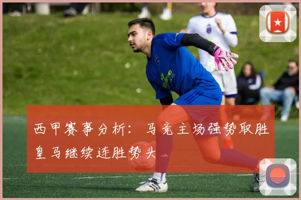 西甲赛事分析：马竞主场强势取胜皇马继续连胜势头