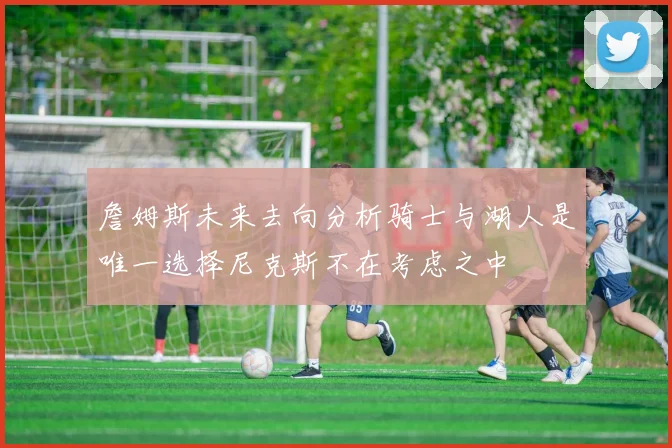 詹姆斯未来去向分析骑士与湖人是唯一选择尼克斯不在考虑之中