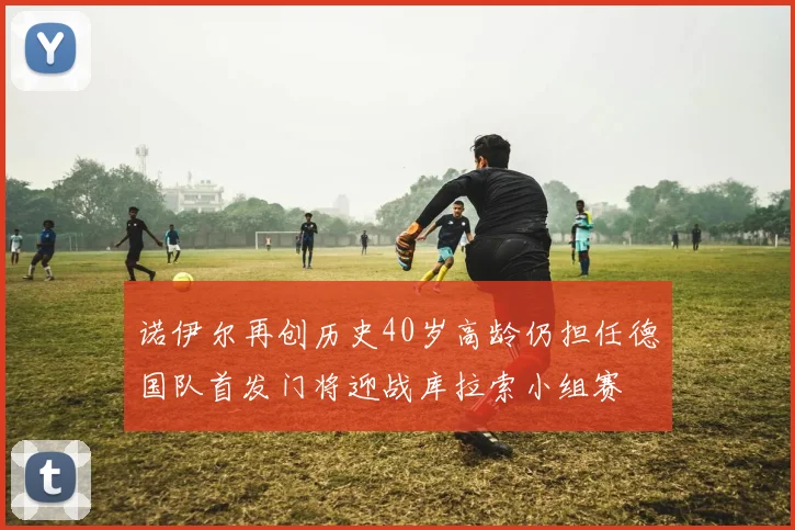 诺伊尔再创历史40岁高龄仍担任德国队首发门将迎战库拉索小组赛
